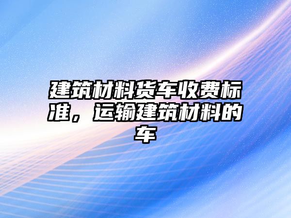 建筑材料貨車收費標準，運輸建筑材料的車