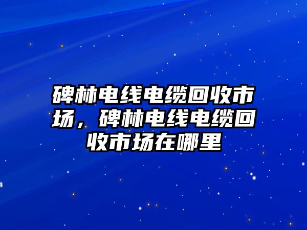 碑林電線電纜回收市場，碑林電線電纜回收市場在哪里