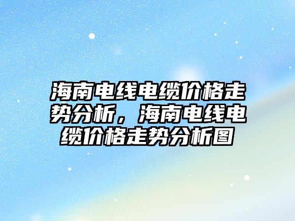 海南電線電纜價格走勢分析，海南電線電纜價格走勢分析圖