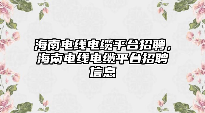 海南電線電纜平臺招聘，海南電線電纜平臺招聘信息