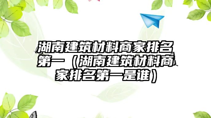 湖南建筑材料商家排名第一（湖南建筑材料商家排名第一是誰）