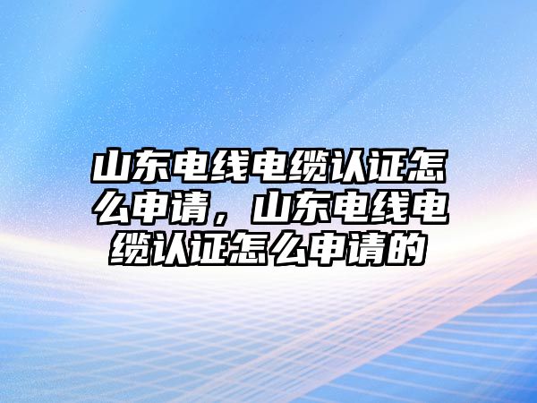 山東電線電纜認(rèn)證怎么申請，山東電線電纜認(rèn)證怎么申請的