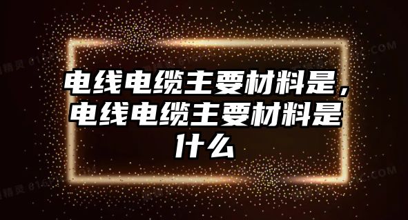 電線電纜主要材料是，電線電纜主要材料是什么