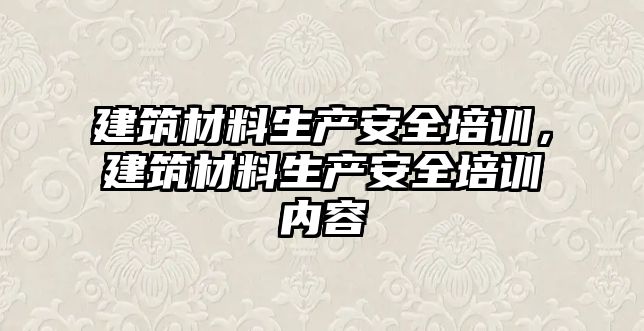 建筑材料生產安全培訓，建筑材料生產安全培訓內容