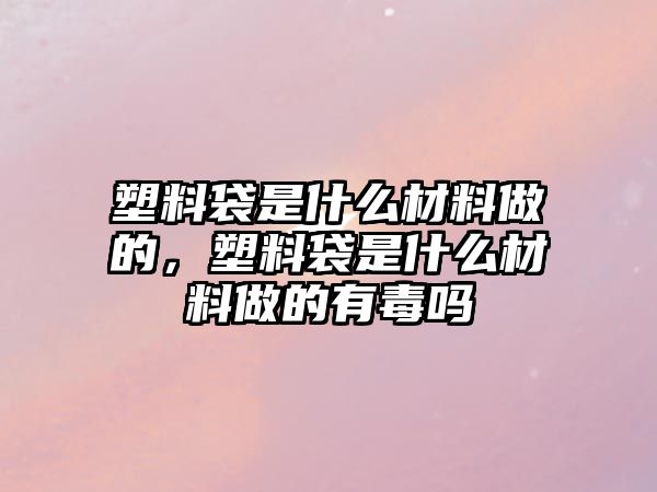 塑料袋是什么材料做的，塑料袋是什么材料做的有毒嗎