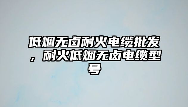 低煙無鹵耐火電纜批發，耐火低煙無鹵電纜型號