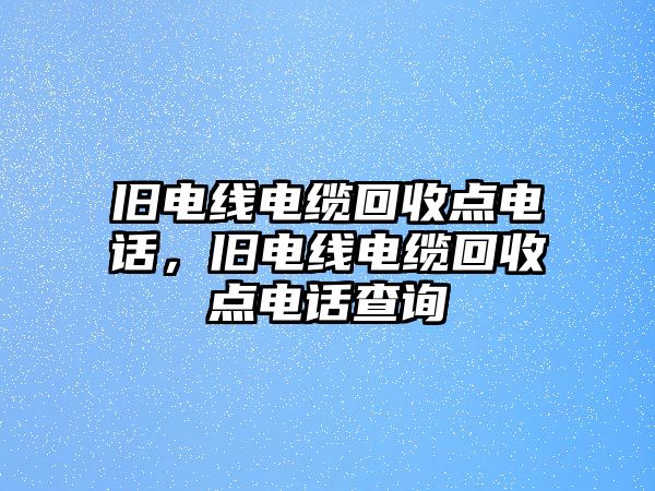 舊電線電纜回收點電話，舊電線電纜回收點電話查詢