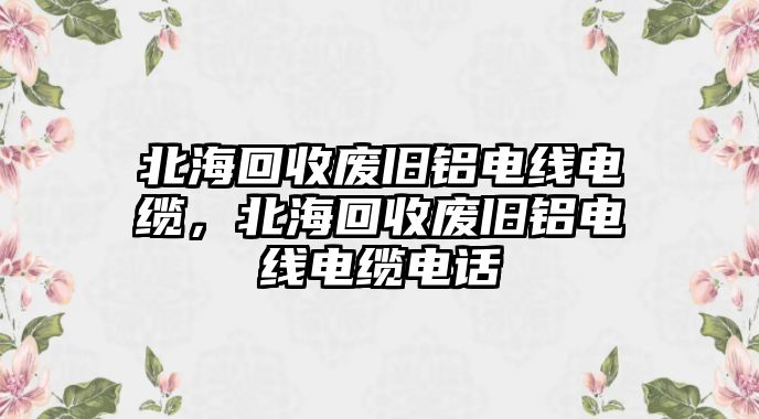 北海回收廢舊鋁電線電纜，北海回收廢舊鋁電線電纜電話