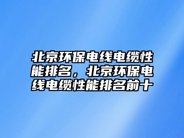 北京環保電線電纜性能排名，北京環保電線電纜性能排名前十