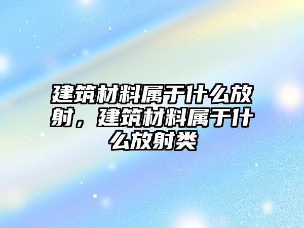 建筑材料屬于什么放射，建筑材料屬于什么放射類