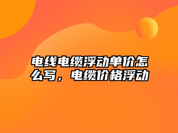 電線電纜浮動單價怎么寫，電纜價格浮動