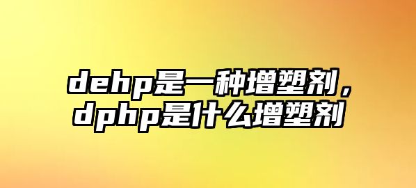 dehp是一種增塑劑，dphp是什么增塑劑