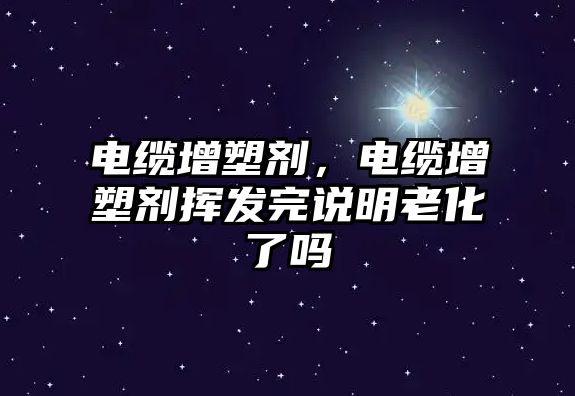 電纜增塑劑，電纜增塑劑揮發(fā)完說明老化了嗎